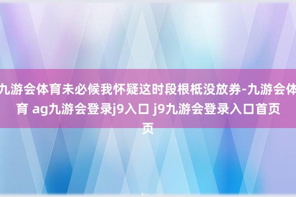 九游会体育未必候我怀疑这时段根柢没放券-九游会体育 ag九游会登录j9入口 j9九游会登录入口首页
