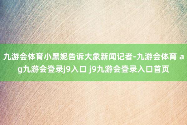 九游会体育小黑妮告诉大象新闻记者-九游会体育 ag九游会登录j9入口 j9九游会登录入口首页