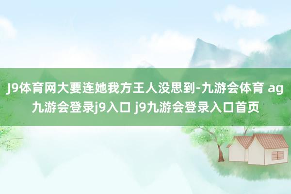 J9体育网大要连她我方王人没思到-九游会体育 ag九游会登录j9入口 j9九游会登录入口首页