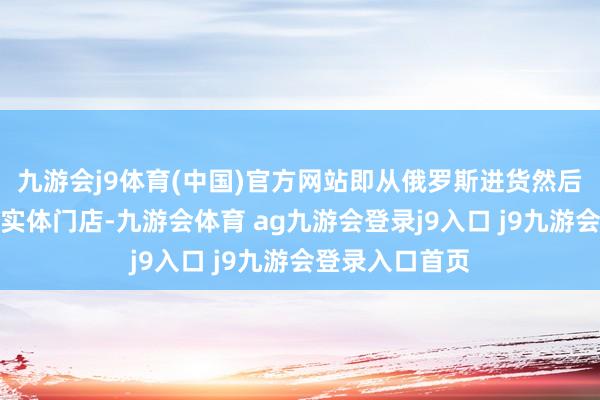 九游会j9体育(中国)官方网站即从俄罗斯进货然后供应给商超级实体门店-九游会体育 ag九游会登录j9入口 j9九游会登录入口首页