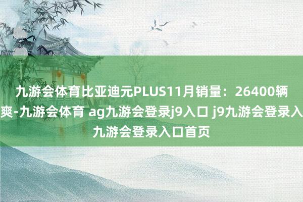 九游会体育比亚迪元PLUS11月销量：26400辆浮现清爽-九游会体育 ag九游会登录j9入口 j9九游会登录入口首页