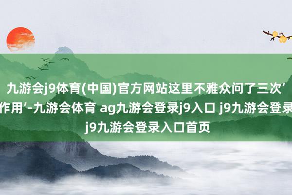 九游会j9体育(中国)官方网站这里不雅众问了三次‘有莫得反作用’-九游会体育 ag九游会登录j9入口 j9九游会登录入口首页