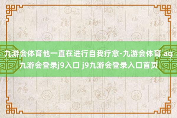 九游会体育他一直在进行自我疗愈-九游会体育 ag九游会登录j9入口 j9九游会登录入口首页