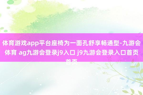 体育游戏app平台座椅为一面孔舒享畅通型-九游会体育 ag九游会登录j9入口 j9九游会登录入口首页