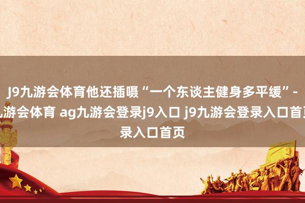 J9九游会体育他还插嗫“一个东谈主健身多平缓”-九游会体育 ag九游会登录j9入口 j9九游会登录入口首页