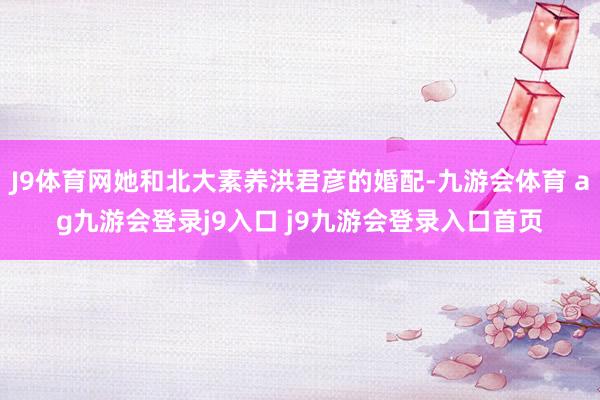 J9体育网她和北大素养洪君彦的婚配-九游会体育 ag九游会登录j9入口 j9九游会登录入口首页