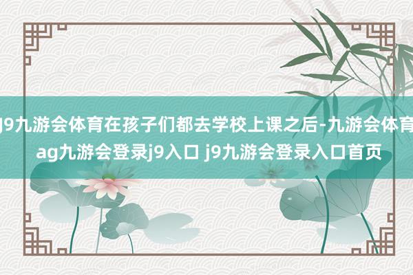 J9九游会体育在孩子们都去学校上课之后-九游会体育 ag九游会登录j9入口 j9九游会登录入口首页