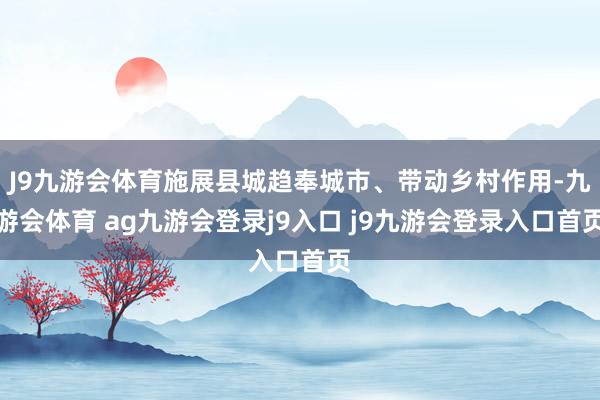 J9九游会体育施展县城趋奉城市、带动乡村作用-九游会体育 ag九游会登录j9入口 j9九游会登录入口首页