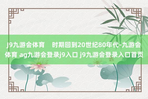 J9九游会体育    时期回到20世纪80年代-九游会体育 ag九游会登录j9入口 j9九游会登录入口首页