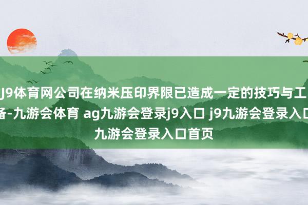 J9体育网公司在纳米压印界限已造成一定的技巧与工艺储备-九游会体育 ag九游会登录j9入口 j9九游会登录入口首页