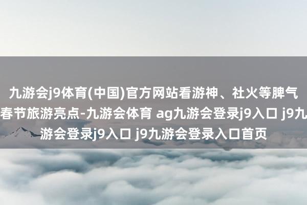 九游会j9体育(中国)官方网站看游神、社火等脾气非苍生风步履成为春节旅游亮点-九游会体育 ag九游会登录j9入口 j9九游会登录入口首页