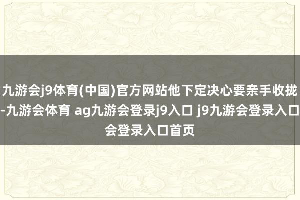 九游会j9体育(中国)官方网站他下定决心要亲手收拢凶犯-九游会体育 ag九游会登录j9入口 j9九游会登录入口首页