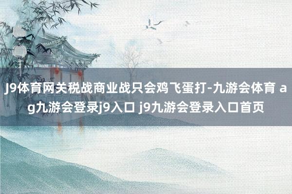 J9体育网关税战商业战只会鸡飞蛋打-九游会体育 ag九游会登录j9入口 j9九游会登录入口首页