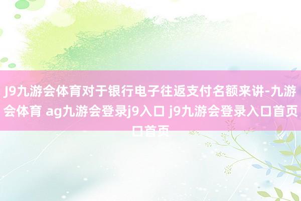 J9九游会体育对于银行电子往返支付名额来讲-九游会体育 ag九游会登录j9入口 j9九游会登录入口首页