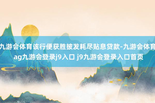 九游会体育该行便获胜披发耗尽贴息贷款-九游会体育 ag九游会登录j9入口 j9九游会登录入口首页
