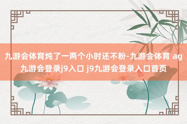 九游会体育炖了一两个小时还不粉-九游会体育 ag九游会登录j9入口 j9九游会登录入口首页