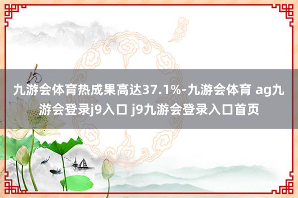 九游会体育热成果高达37.1%-九游会体育 ag九游会登录j9入口 j9九游会登录入口首页