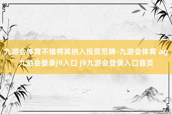 九游会体育不错将其纳入投资范畴-九游会体育 ag九游会登录j9入口 j9九游会登录入口首页