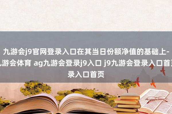 九游会j9官网登录入口在其当日份额净值的基础上-九游会体育 ag九游会登录j9入口 j9九游会登录入口首页