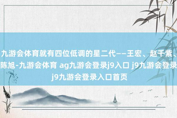 九游会体育就有四位低调的星二代——王宏、赵千紫、张龄心和陈旭-九游会体育 ag九游会登录j9入口 j9九游会登录入口首页
