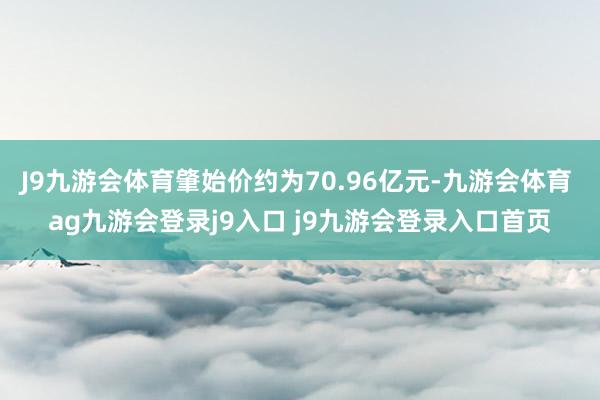 J9九游会体育肇始价约为70.96亿元-九游会体育 ag九游会登录j9入口 j9九游会登录入口首页