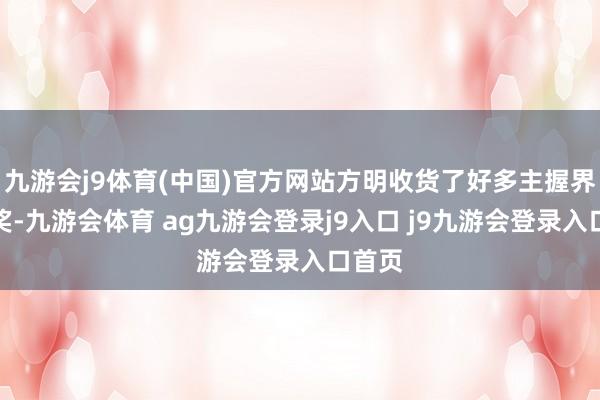 九游会j9体育(中国)官方网站方明收货了好多主握界的大奖-九游会体育 ag九游会登录j9入口 j9九游会登录入口首页