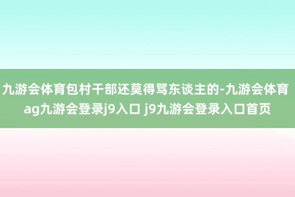 九游会体育包村干部还莫得骂东谈主的-九游会体育 ag九游会登录j9入口 j9九游会登录入口首页