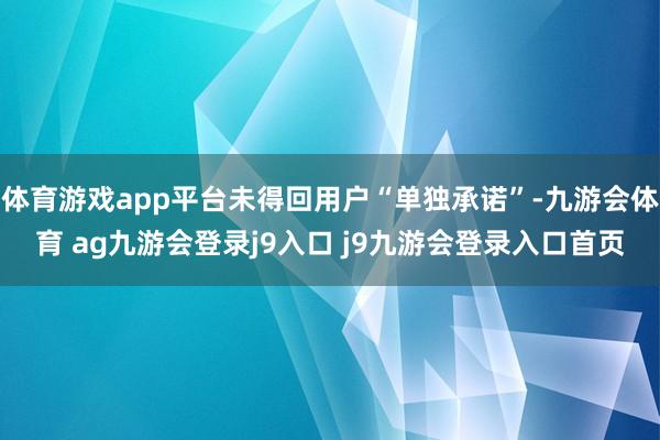 体育游戏app平台未得回用户“单独承诺”-九游会体育 ag九游会登录j9入口 j9九游会登录入口首页