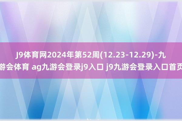 J9体育网2024年第52周(12.23-12.29)-九游会体育 ag九游会登录j9入口 j9九游会登录入口首页