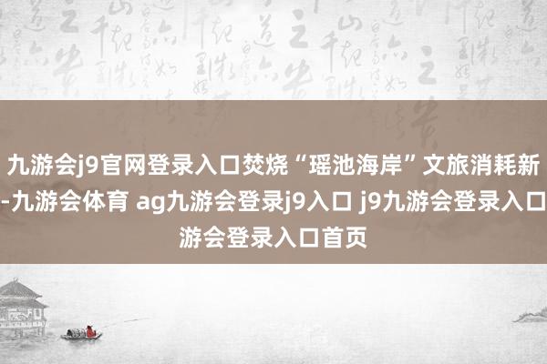 九游会j9官网登录入口焚烧“瑶池海岸”文旅消耗新引擎-九游会体育 ag九游会登录j9入口 j9九游会登录入口首页