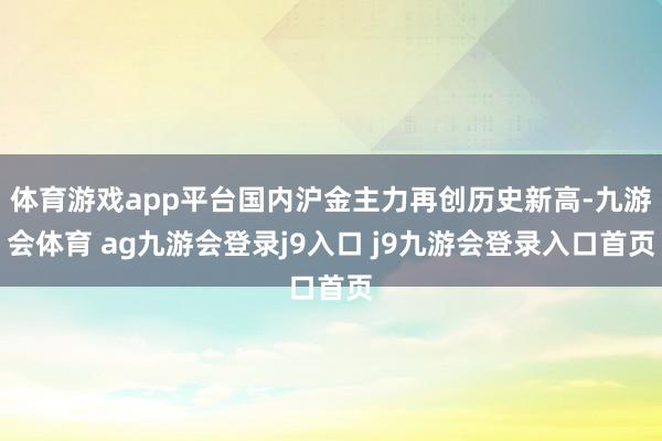 体育游戏app平台国内沪金主力再创历史新高-九游会体育 ag九游会登录j9入口 j9九游会登录入口首页