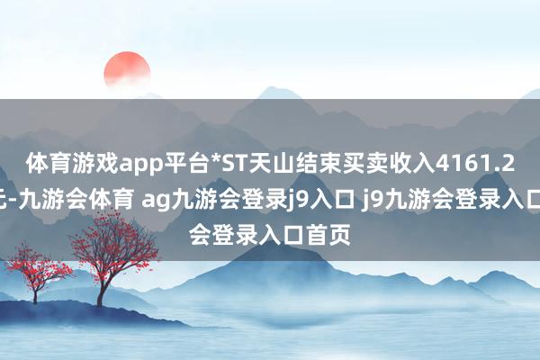 体育游戏app平台*ST天山结束买卖收入4161.20万元-九游会体育 ag九游会登录j9入口 j9九游会登录入口首页