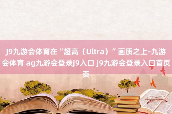 J9九游会体育在“超高(Ultra)”画质之上-九游会体育 ag九游会登录j9入口 j9九游会登录入口首页