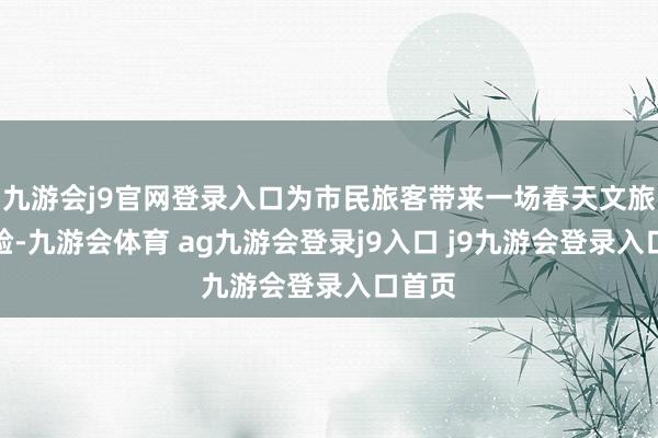 九游会j9官网登录入口为市民旅客带来一场春天文旅新体验-九游会体育 ag九游会登录j9入口 j9九游会登录入口首页