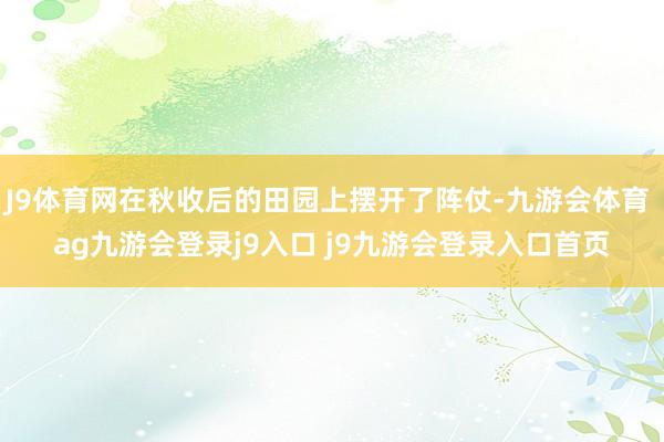 J9体育网在秋收后的田园上摆开了阵仗-九游会体育 ag九游会登录j9入口 j9九游会登录入口首页