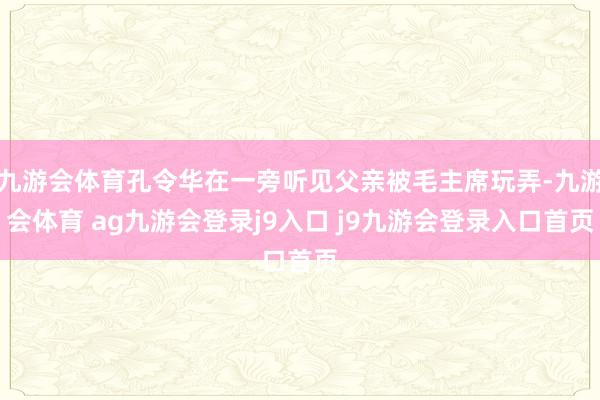 九游会体育孔令华在一旁听见父亲被毛主席玩弄-九游会体育 ag九游会登录j9入口 j9九游会登录入口首页