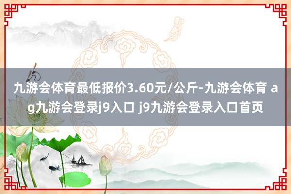 九游会体育最低报价3.60元/公斤-九游会体育 ag九游会登录j9入口 j9九游会登录入口首页