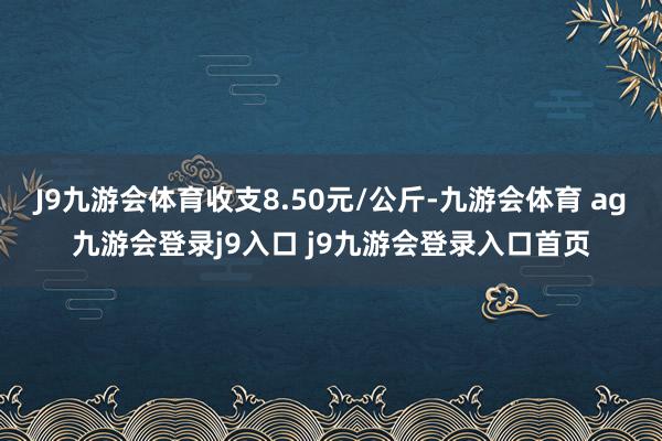 J9九游会体育收支8.50元/公斤-九游会体育 ag九游会登录j9入口 j9九游会登录入口首页