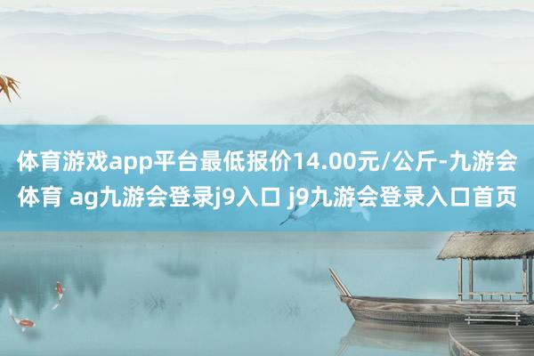 体育游戏app平台最低报价14.00元/公斤-九游会体育 ag九游会登录j9入口 j9九游会登录入口首页