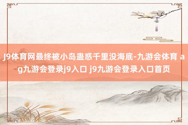 J9体育网最终被小岛蛊惑千里没海底-九游会体育 ag九游会登录j9入口 j9九游会登录入口首页