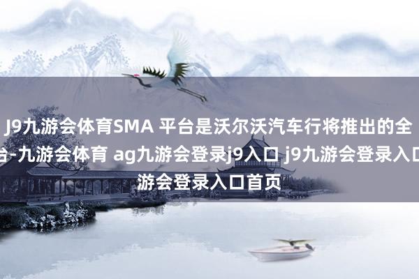 J9九游会体育SMA 平台是沃尔沃汽车行将推出的全新平台-九游会体育 ag九游会登录j9入口 j9九游会登录入口首页