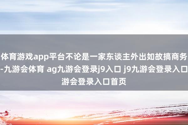 体育游戏app平台不论是一家东谈主外出如故搞商务欢迎-九游会体育 ag九游会登录j9入口 j9九游会登录入口首页