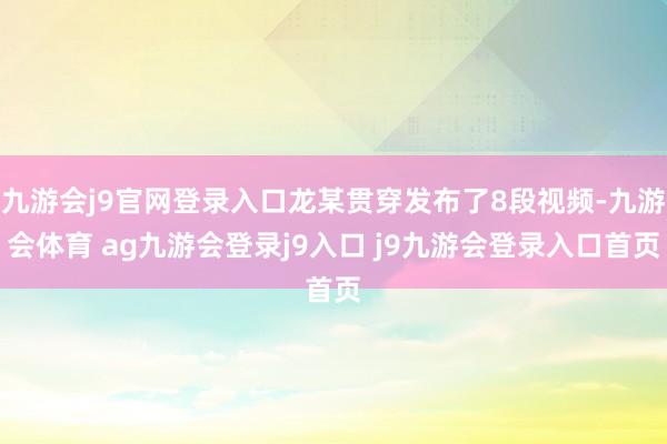 九游会j9官网登录入口龙某贯穿发布了8段视频-九游会体育 ag九游会登录j9入口 j9九游会登录入口首页