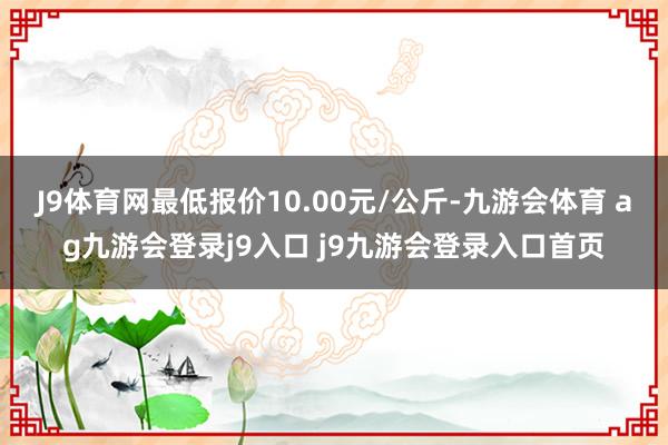 J9体育网最低报价10.00元/公斤-九游会体育 ag九游会登录j9入口 j9九游会登录入口首页