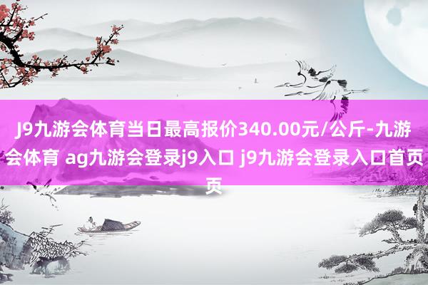 J9九游会体育当日最高报价340.00元/公斤-九游会体育 ag九游会登录j9入口 j9九游会登录入口首页