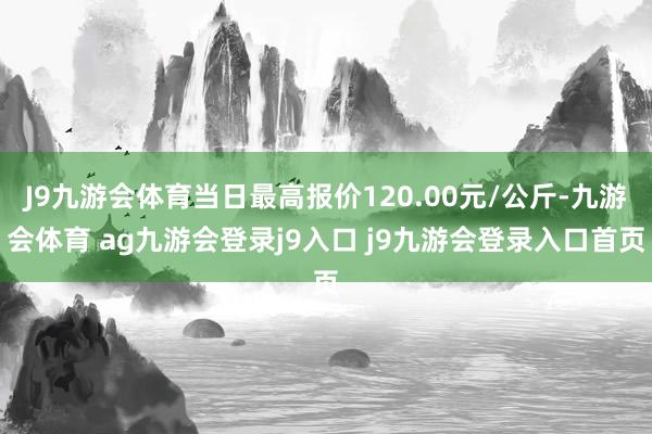 J9九游会体育当日最高报价120.00元/公斤-九游会体育 ag九游会登录j9入口 j9九游会登录入口首页