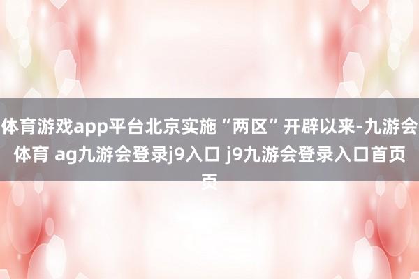 体育游戏app平台北京实施“两区”开辟以来-九游会体育 ag九游会登录j9入口 j9九游会登录入口首页