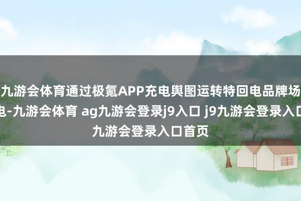 九游会体育通过极氪APP充电舆图运转特回电品牌场站充电-九游会体育 ag九游会登录j9入口 j9九游会登录入口首页