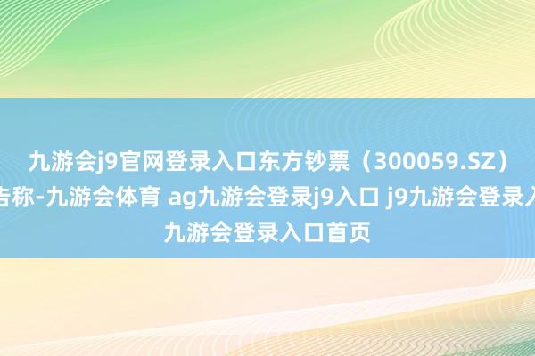 九游会j9官网登录入口东方钞票（300059.SZ）发布公告称-九游会体育 ag九游会登录j9入口 j9九游会登录入口首页