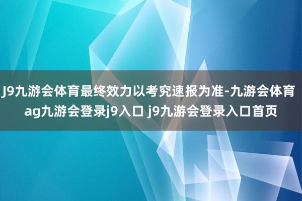 J9九游会体育最终效力以考究速报为准-九游会体育 ag九游会登录j9入口 j9九游会登录入口首页